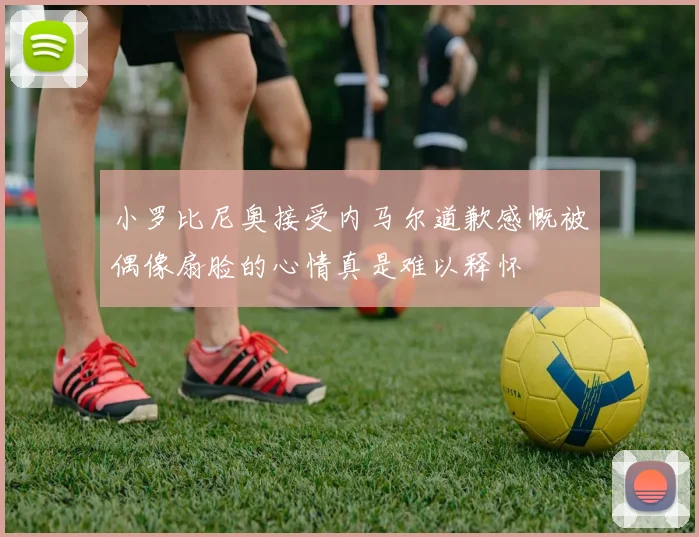 小罗比尼奥接受内马尔道歉感慨被偶像扇脸的心情真是难以释怀