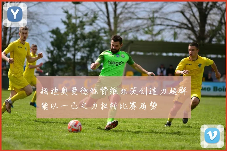 扬迪奥曼德称赞维尔茨创造力超群能以一己之力扭转比赛局势