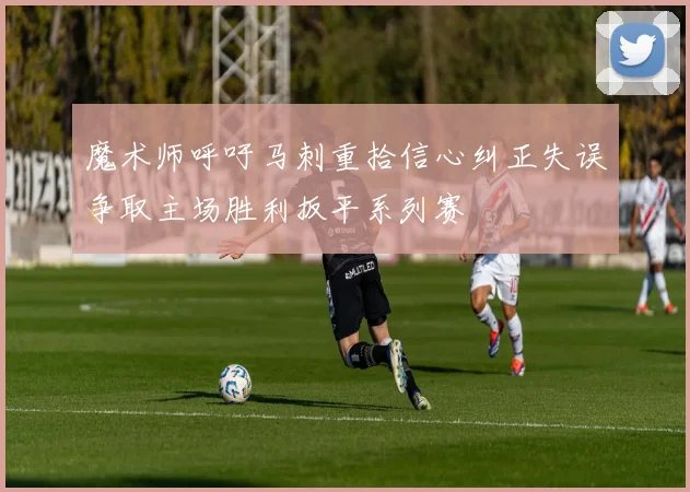 魔术师呼吁马刺重拾信心纠正失误争取主场胜利扳平系列赛