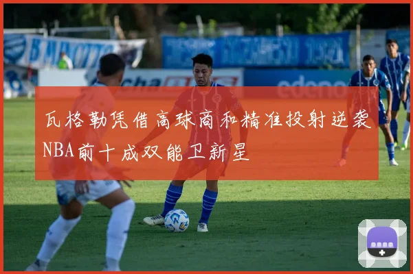 瓦格勒凭借高球商和精准投射逆袭NBA前十成双能卫新星