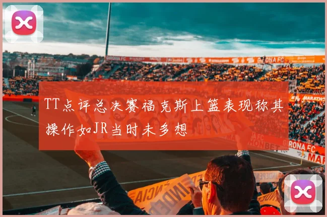 TT点评总决赛福克斯上篮表现称其操作如JR当时未多想