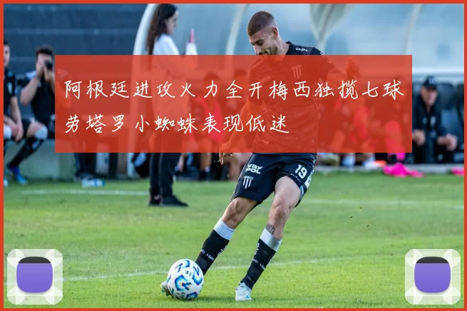 阿根廷进攻火力全开梅西独揽七球劳塔罗小蜘蛛表现低迷
