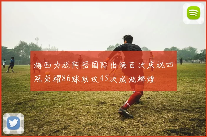 梅西为迈阿密国际出场百次庆祝四冠荣耀86球助攻45次成就辉煌