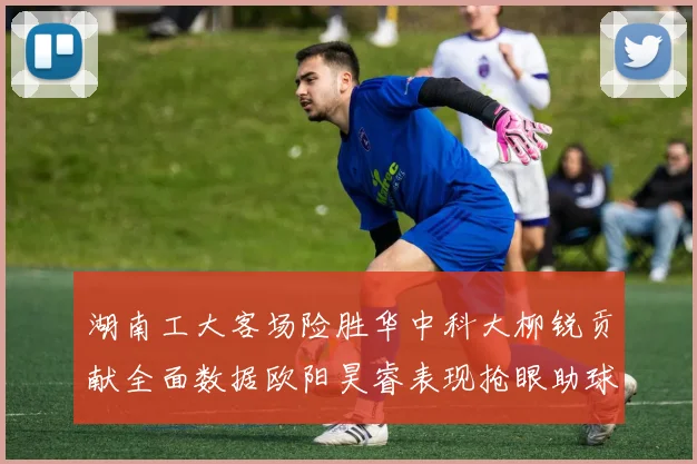 湖南工大客场险胜华中科大柳锐贡献全面数据欧阳昊睿表现抢眼助球队取胜