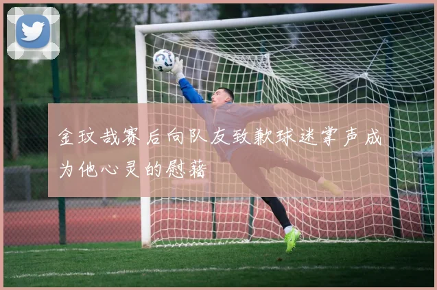 金玟哉赛后向队友致歉球迷掌声成为他心灵的慰藉