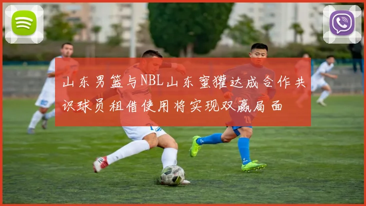 山东男篮与NBL山东蜜獾达成合作共识球员租借使用将实现双赢局面