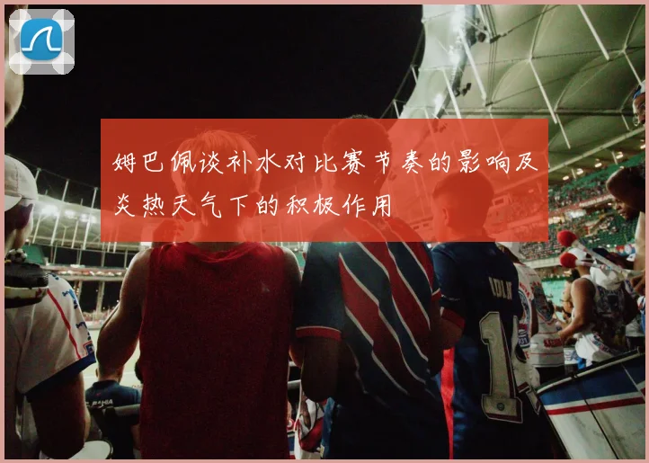 姆巴佩谈补水对比赛节奏的影响及炎热天气下的积极作用
