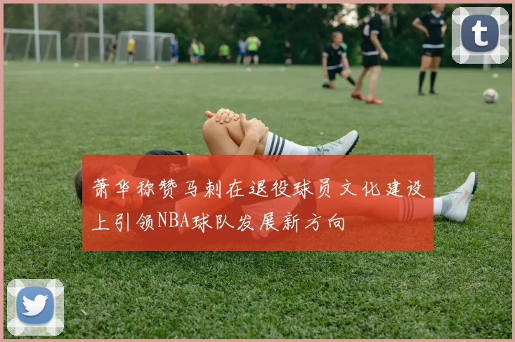 萧华称赞马刺在退役球员文化建设上引领NBA球队发展新方向