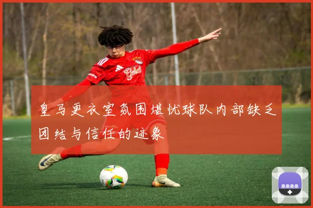 皇马更衣室氛围堪忧球队内部缺乏团结与信任的迹象