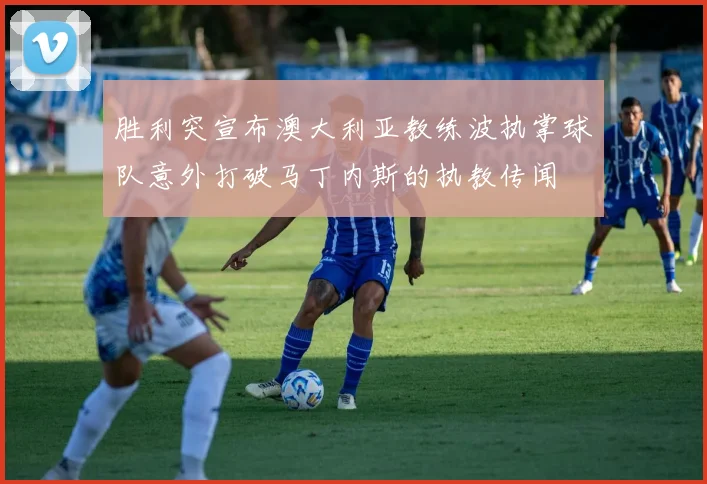 胜利突宣布澳大利亚教练波执掌球队意外打破马丁内斯的执教传闻