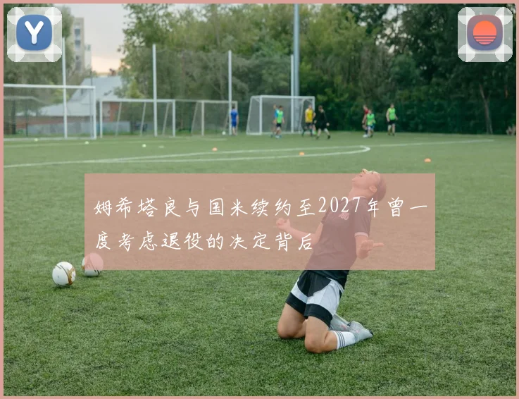 姆希塔良与国米续约至2027年曾一度考虑退役的决定背后