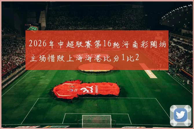 2026年中超联赛第16轮河南彩陶坊主场惜败上海海港比分1比2