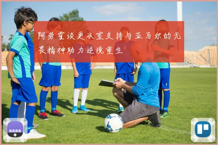 阿劳霍谈更衣室支持与亚马尔的无畏精神助力逆境重生
