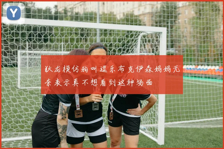 狄龙模仿狗叫逗乐布克伊森妈妈无奈表示真不想看到这种场面