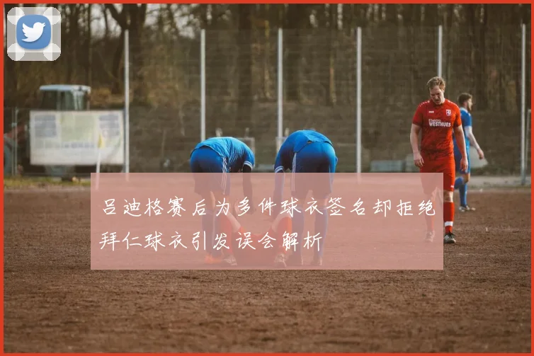 吕迪格赛后为多件球衣签名却拒绝拜仁球衣引发误会解析