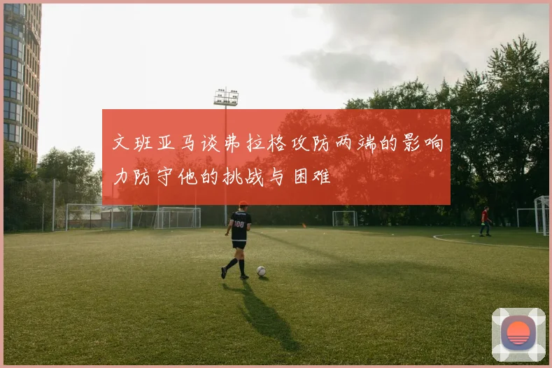文班亚马谈弗拉格攻防两端的影响力防守他的挑战与困难