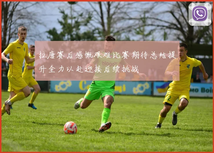拉唐赛后感慨艰难比赛期待总结提升全力以赴迎接后续挑战