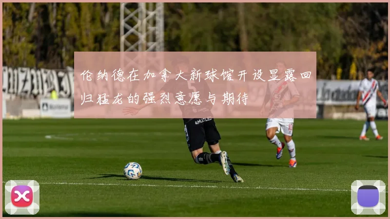 伦纳德在加拿大新球馆开设显露回归猛龙的强烈意愿与期待