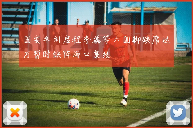 国安冬训启程李磊等六国脚缺席达万暂时缺阵海口集结