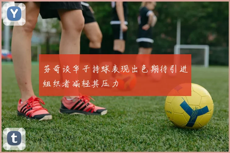 芬奇谈华子持球表现出色期待引进组织者减轻其压力