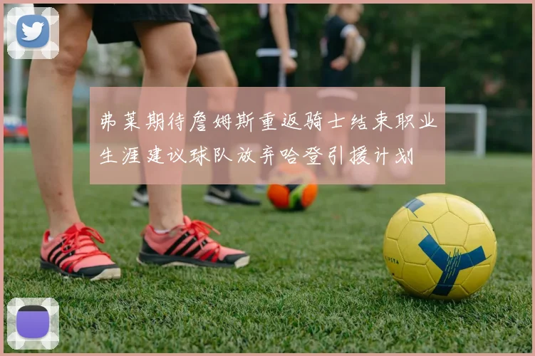 弗莱期待詹姆斯重返骑士结束职业生涯建议球队放弃哈登引援计划