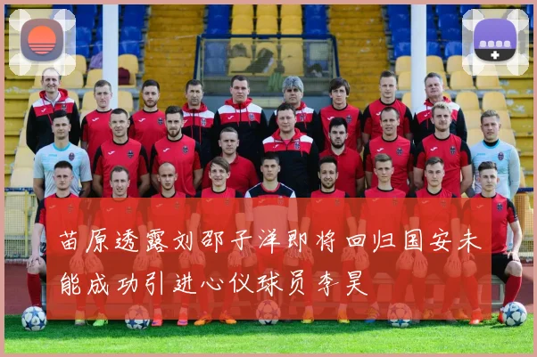 苗原透露刘邵子洋即将回归国安未能成功引进心仪球员李昊