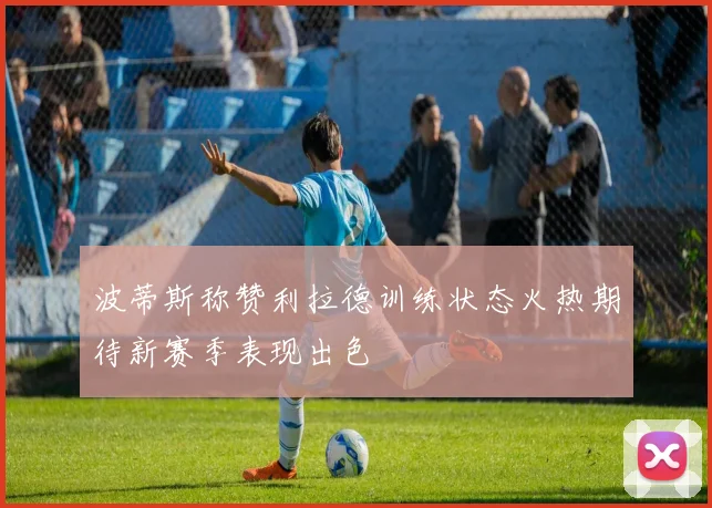 波蒂斯称赞利拉德训练状态火热期待新赛季表现出色