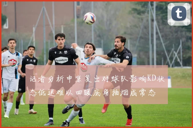 记者分析申京复出对球队影响KD状态低迷难以回暖底角抽烟成常态