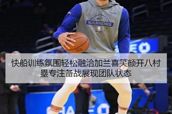 快船训练氛围轻松融洽加兰喜笑颜开八村塁专注备战展现团队状态